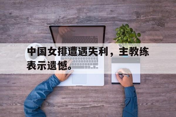 中国女排遭遇失利，主教练表示遗憾。