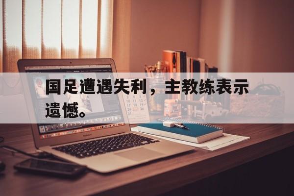 爱游戏全站app官方网站-国足遭遇失利，主教练表示遗憾。