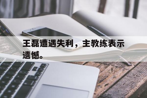 王磊遭遇失利，主教练表示遗憾。