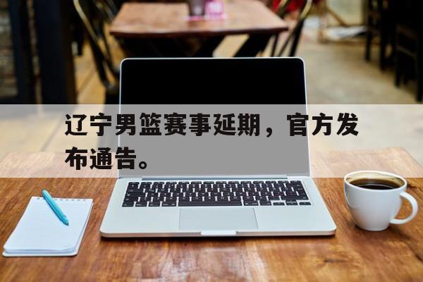 爱游戏全站app官方网站-辽宁男篮赛事延期，官方发布通告。