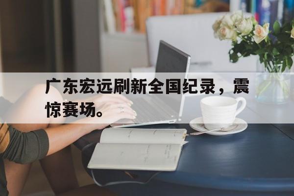 爱游戏全站app官方网站-广东宏远刷新全国纪录，震惊赛场。