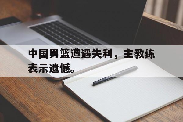 中国男篮遭遇失利，主教练表示遗憾。