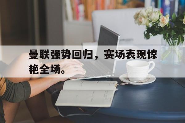 曼联强势回归，赛场表现惊艳全场。