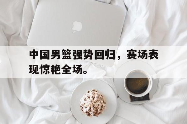 爱游戏app下载-中国男篮强势回归，赛场表现惊艳全场。