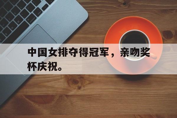 爱游戏app下载-中国女排夺得冠军，亲吻奖杯庆祝。