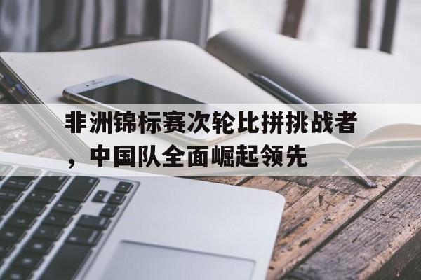 爱游戏app下载-非洲锦标赛次轮比拼挑战者，中国队全面崛起领先