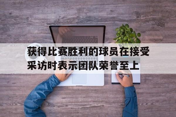获得比赛胜利的球员在接受采访时表示团队荣誉至上