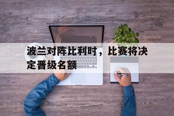 波兰对阵比利时，比赛将决定晋级名额