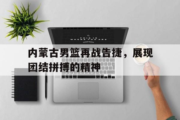 内蒙古男篮再战告捷，展现团结拼搏的精神