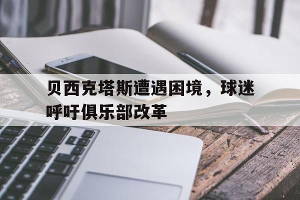 贝西克塔斯遭遇困境，球迷呼吁俱乐部改革