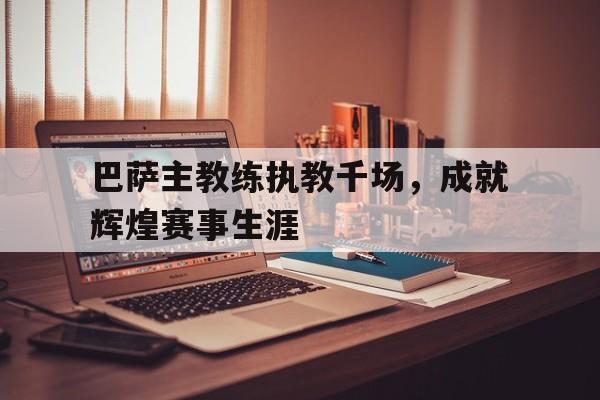 巴萨主教练执教千场，成就辉煌赛事生涯