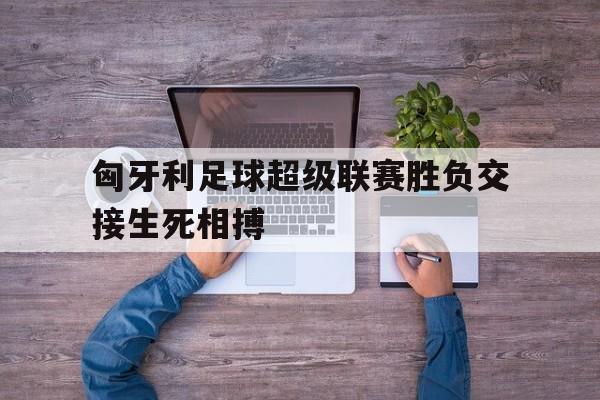 匈牙利足球超级联赛胜负交接生死相搏
