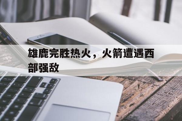 雄鹿完胜热火，火箭遭遇西部强敌
