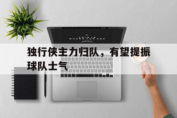 爱游戏全站app官方网站-独行侠主力归队，有望提振球队士气