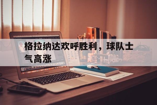 格拉纳达欢呼胜利，球队士气高涨