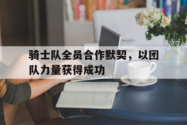 骑士队全员合作默契，以团队力量获得成功
