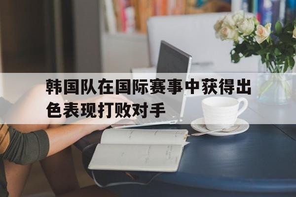 韩国队在国际赛事中获得出色表现打败对手